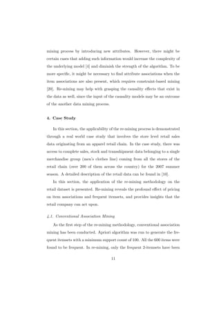 mining process by introducing new attributes. However, there might be
certain cases that adding such information would increase the complexity of
the underlying model [4] and diminish the strength of the algorithm. To be
more speciﬁc, it might be necessary to ﬁnd attribute associations when the
item associations are also present, which requires constraint-based mining
[20]. Re-mining may help with grasping the causality eﬀects that exist in
the data as well, since the input of the causality models may be an outcome
of the another data mining process.


4. Case Study

   In this section, the applicability of the re-mining process is demonstrated
through a real world case study that involves the store level retail sales
data originating from an apparel retail chain. In the case study, there was
access to complete sales, stock and transshipment data belonging to a single
merchandise group (men’s clothes line) coming from all the stores of the
retail chain (over 200 of them across the country) for the 2007 summer
season. A detailed description of the retail data can be found in [10].
   In this section, the application of the re-mining methodology on the
retail dataset is presented. Re-mining reveals the profound eﬀect of pricing
on item associations and frequent itemsets, and provides insights that the
retail company can act upon.

4.1. Conventional Association Mining

   As the ﬁrst step of the re-mining methodology, conventional association
mining has been conducted. Apriori algorithm was run to generate the fre-
quent itemsets with a minimum support count of 100. All the 600 items were
found to be frequent. In re-mining, only the frequent 2-itemsets have been

                                      11
 