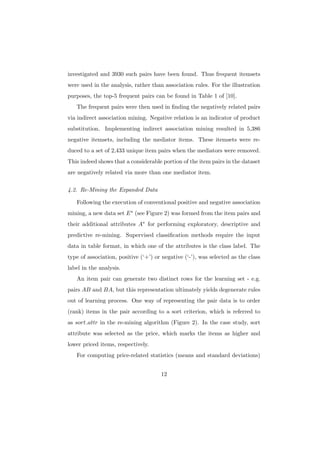 investigated and 3930 such pairs have been found. Thus frequent itemsets
were used in the analysis, rather than association rules. For the illustration
purposes, the top-5 frequent pairs can be found in Table 1 of [10].
   The frequent pairs were then used in ﬁnding the negatively related pairs
via indirect association mining. Negative relation is an indicator of product
substitution. Implementing indirect association mining resulted in 5,386
negative itemsets, including the mediator items. These itemsets were re-
duced to a set of 2,433 unique item pairs when the mediators were removed.
This indeed shows that a considerable portion of the item pairs in the dataset
are negatively related via more than one mediator item.

4.2. Re-Mining the Expanded Data

   Following the execution of conventional positive and negative association
mining, a new data set E ∗ (see Figure 2) was formed from the item pairs and
their additional attributes A∗ for performing exploratory, descriptive and
predictive re-mining. Supervised classiﬁcation methods require the input
data in table format, in which one of the attributes is the class label. The
type of association, positive (‘+’) or negative (‘-’), was selected as the class
label in the analysis.
   An item pair can generate two distinct rows for the learning set - e.g.
pairs AB and BA, but this representation ultimately yields degenerate rules
out of learning process. One way of representing the pair data is to order
(rank) items in the pair according to a sort criterion, which is referred to
as sort attr in the re-mining algorithm (Figure 2). In the case study, sort
attribute was selected as the price, which marks the items as higher and
lower priced items, respectively.
   For computing price-related statistics (means and standard deviations)


                                      12
 