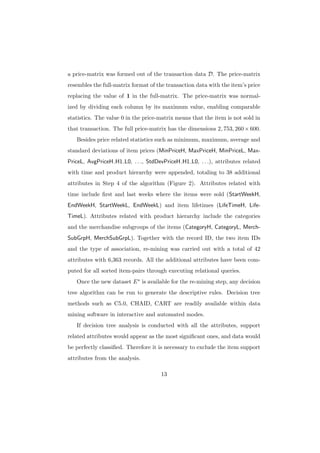 a price-matrix was formed out of the transaction data D. The price-matrix
resembles the full-matrix format of the transaction data with the item’s price
replacing the value of 1 in the full-matrix. The price-matrix was normal-
ized by dividing each column by its maximum value, enabling comparable
statistics. The value 0 in the price-matrix means that the item is not sold in
that transaction. The full price-matrix has the dimensions 2, 753, 260 × 600.
   Besides price related statistics such as minimum, maximum, average and
standard deviations of item prices (MinPriceH, MaxPriceH, MinPriceL, Max-
PriceL, AvgPriceH H1 L0, . . ., StdDevPriceH H1 L0, . . .), attributes related
with time and product hierarchy were appended, totaling to 38 additional
attributes in Step 4 of the algorithm (Figure 2). Attributes related with
time include ﬁrst and last weeks where the items were sold (StartWeekH,
EndWeekH, StartWeekL, EndWeekL) and item lifetimes (LifeTimeH, Life-
TimeL). Attributes related with product hierarchy include the categories
and the merchandise subgroups of the items (CategoryH, CategoryL, Merch-
SubGrpH, MerchSubGrpL). Together with the record ID, the two item IDs
and the type of association, re-mining was carried out with a total of 42
attributes with 6,363 records. All the additional attributes have been com-
puted for all sorted item-pairs through executing relational queries.
   Once the new dataset E ∗ is available for the re-mining step, any decision
tree algorithm can be run to generate the descriptive rules. Decision tree
methods such as C5.0, CHAID, CART are readily available within data
mining software in interactive and automated modes.
   If decision tree analysis is conducted with all the attributes, support
related attributes would appear as the most signiﬁcant ones, and data would
be perfectly classiﬁed. Therefore it is necessary to exclude the item support
attributes from the analysis.

                                     13
 