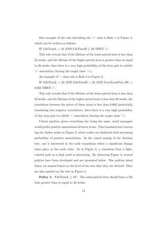 One example of the rule describing the ‘+’ class is Rule 1 in Figure 3,
which can be written as follows:
   IF LifeTimeL < 22 AND LifeTimeH ≥ 28 THEN ‘+’.
   This rule reveals that if the lifetime of the lower-priced item is less than
22 weeks, and the lifetime of the higher-priced item is greater than or equal
to 28 weeks, then there is a very high probability of this item pair to exhibit
‘+’ association (having the target class ‘+’).
   An example of ‘-’ class rule is Rule 2 in Figure 3:
   IF LifeTimeL < 22 AND LifeTimeH < 28 AND CorrNormPrice HL <
0.003 THEN ‘-’.
   This rule reveals that if the lifetime of the lower-priced item is less than
22 weeks, and the lifetime of the higher-priced item is less than 28 weeks, the
correlation between the prices of these items is less than 0.003 (practically
translating into negative correlation), then there is a very high probability
of this item pair to exhibit ‘-’ association (having the target class ‘-’).
   Ceteris paribus, given everything else being the same, retail managers
would prefer positive associations between items. This translates into travers-
ing the darker nodes in Figure 3, where nodes are darkened with increasing
probability of positive associations. In the visual mining of the decision
tree, one is interested in the node transitions where a signiﬁcant change
takes place in the node color. So in Figure 3, a transition from a light-
colored node to a dark node is interesting. By observing Figure 3, several
policies have been developed and are presented below. The policies listed
below are named based on the level of the tree that they are derived. They
are also marked on the tree in Figure 3.
   Policy 1: “LifeTimeL ≥ 22”. The lower-priced item should have a life
time greater than or equal to 22 weeks.

                                       14
 