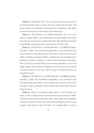 Policy 2: “LifeTimeL ≥ 28”. It’s even better that the low priced item
has life time greater than or equal to 28 weeks, rather than 22 weeks. This
would increase its probability of having positive associations with higher
priced items from 0.73 to 0.92 (shown with darker node).
   Policy 3: “IF LifeTimeL < 22 THEN LifeTimeH ≥ 28”. If it is not
possible to apply Policy 1, one should make sure to have higher priced items
have a life time greater than or equal to 28 weeks. This signiﬁcantly increases
the probability of having positive associations from 0.50 to 0.86.
   Policy 4: “IF LifeTimeL ≥ 22 AND LifeTimeL < 28 THEN CorrNorm-
Price HL ≥ 0.003”. If it is possible to apply Policy 1, but not Policy 2, then
the pricing policy of synchronized price decrease can still increase the prob-
ability of positive associations. Policy 4 suggests that the normalized prices
should have positive correlation, so that positive associations will emerge.
Since the prices are monotonically non-increasing through the season, this
insight suggests that the prices of high-price and low-price items should be
decreased together (so that there will be positive correlation between the
normalized prices).
   Policy 5: “IF LifeTimeL < 22 AND LifeTimeH < 28 THEN CorrNorm-
Price HL ≥ 0.026”. If it is possible to apply Policy 1, but not Policy 3, then
one should again apply Policy 4, but marking down the prices of the items
such that a higher correlation (at least 0.026, rather than 0.003) exists be-
tween the prices.
   Policy 6: When it is possible to apply Policy 1, but not Policy 2 or
Policy 4, there is still good news. For low-priced items in Category “C006”,
a life time between 22 and 28 weeks yields a fairly high (0.77) probability
of positive association (more than double the probability for items in other
categories that have the same life times). So, applying Policy 1 just for

                                      15
 