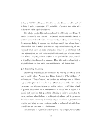 Category “C006”, making sure that the low-priced item has a life cycle of
at least 22 weeks, guarantees a 0.77 probability of positive association with
at least one other higher priced item.
   The policies obtained through visual analysis of decision tree (Figure 3)
should be handled with caution: The policies suggested above should be
put into computational models for numerically justifying their feasibility.
For example, Policy 1 suggests that the lower-priced item should have a
lifetime of at least 22 weeks. But is such a long lifetime ﬁnancially justiﬁed,
especially when there are many lower-priced items? If the additional costs
that will arise are not high enough to oﬀset the additional generated sales,
then Policy 1 may be justiﬁed; but this is not guaranteed a priori, without
a formal fact-based numerical analysis. Thus, the policies should not be
applied in isolation, but taking into consideration their interactions.

4.3. Exploratory Re-Mining

   Exploratory re-mining is also conducted by creating potentially infor-
mative scatter plots. As seen from Figure 4, positive (“TargetClass=+”)
and negative (“TargetClass=-”) associations are well-separated in diﬀerent
regions of the plot. For example, if StartWeekL is around the ﬁfth week of
the season then the associations are mainly positive. In addition, a body
of positive associations up to ‘StartWeekL=15’ can be seen in Figure 4. It
means that there is a high possibility of having a positive association be-
tween two items when the lower priced item is introduced early in the season.
Since basic items are usually introduced early in the season, higher chance of
positive association between two items can be hypothesized when the lower
priced item is a basic one vs. a fashion one.
   Visual analysis of Figure 5 yields new policies. In the ﬁgure, the dark blue


                                      16
 