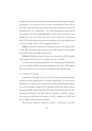 points indicate positive associations, and light grey points indicate negative
associations. It is easy to see the very heavy concentration of blue dots in
the region where the initial (maximum) item price is between 14 and 18 TL
(Turkish Liras) (14 < MaxPriceL < 18). The concentration of grey dots in
that region is very dense, suggesting Policy 5. Also, when scanning the y axis
(MaxPriceL), one can observe that items with an initial price tag greater
than 70 TL almost always have positive associations with lower-priced items
in the price range of 38 to 42 TL, suggesting Policy 6.
   Policy 7: Keep the initial price of low-priced items in the range of 14 to
18 TL. This will enable them to generate new sales, thanks to their positive
associations with many higher priced items.
   Policy 8: Position the items with price tag between 38 to 42 TL together
with (related) items that have an initial price tag over 70 TL.
   It is clear that the policies generated by the visual analysis of the decision
tree and a sample colored scatter plot complement each other. This suggests
that one should carry out a variety of analyses in the re-mining stage.

4.4. Predictive Re-Mining

   In predictive re-mining, the aim is to predict (based on their attributes)
whether two items have positive or negative associations. To show the ap-
plicability of re-mining, various predictive methods in SAS Enterprise Miner
are used in this study. Support Vector Machines (SVM) [23], Memory Based
Reasoning (MBR), Neural Networks (NN) [26], Gradient Boosting [13], Au-
toNeural and Decision Tree [28] nodes are utilized in predictive analysis.
The data set is partitioned to training set (50%), validation set (20%) and
test set (30%) before predictive methods.
   The accuracy results are reported in Table 1. NN model is the clear


                                      17
 