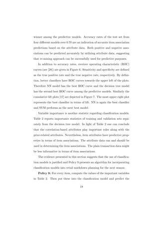 winner among the predictive models. Accuracy rates of the test set from
four diﬀerent models over 0.70 are an indication of accurate item association
predictions based on the attribute data. Both positive and negative asso-
ciations can be predicted accurately by utilizing attribute data, suggesting
that re-mining approach can be successfully used for predictive purposes.
   In addition to accuracy rates, receiver operating characteristic (ROC)
curves (see [28]) are given in Figure 6. Sensitivity and speciﬁcity are deﬁned
as the true positive rate and the true negative rate, respectively. By deﬁni-
tion, better classiﬁers have ROC curves towards the upper left of the plots.
Therefore NN model has the best ROC curve and the decision tree model
has the second best ROC curve among the predictive models. Similarly the
cumulative lift plots [17] are depicted in Figure 7. The most upper right plot
represents the best classiﬁer in terms of lift. NN is again the best classiﬁer
and SVM performs as the next best model.
   Variable importance is another statistic regarding classiﬁcation models.
Table 2 reports importance statistics of training and validation sets sepa-
rately from the decision tree model. In light of Table 2 one can conclude
that the correlation-based attributes play important roles along with the
price-related attributes. Nevertheless, item attributes have predictive prop-
erties in terms of item associations. The attribute data can and should be
used in determining the item associations. The plain transaction data might
be less informative in terms of item associations.
   The evidence presented in this section suggests that the use of classiﬁca-
tion models is justiﬁed and Policy 9 presents an algorithm for incorporating
classiﬁcation models into retail markdown planning for the next season:
   Policy 9: For every item, compute the values of the important variables
in Table 2. Then put these into the classiﬁcation model and predict the

                                     18
 