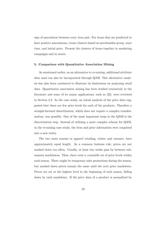 sign of association between every item pair. For items that are predicted to
have positive associations, create clusters based on merchandise group, start
time, and initial price. Present the clusters of items together in marketing
campaigns and in stores.


5. Comparison with Quantitative Association Mining

   As mentioned earlier, as an alternative to re-mining, additional attribute
data used can also be incorporated through QAM. This alternative analy-
sis has also been conducted to illustrate its limitations on analyzing retail
data. Quantitative association mining has been studied extensively in the
literature and some of its major applications, such as [22], were reviewed
in Section 2.2. In the case study, an initial analysis of the price data sug-
gested that there are few price levels for each of the products. Therefore a
straight-forward discretization, which does not require a complex transfor-
mation, was possible. One of the most important steps in the QAM is the
discretization step. Instead of utilizing a more complex scheme for QAM,
in the re-mining case study, the item and price information were conjoined
into a new entity.
   The two main seasons in apparel retailing, winter and summer, have
approximately equal length. As a common business rule, prices are not
marked down too often. Usually, at least two weeks pass by between sub-
sequent markdowns. Thus, there exist a countable set of price levels within
each season. There might be temporary sales promotions during the season,
but marked down prices remain the same until the next price markdown.
Prices are set at the highest level in the beginning of each season, falling
down by each markdown. If the price data of a product is normalized by


                                     19
 