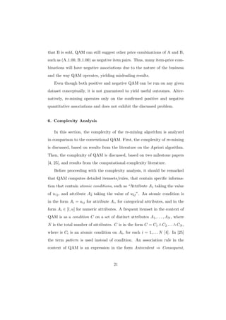 that B is sold, QAM can still suggest other price combinations of A and B,
such as (A 1.00, B 1.00) as negative item pairs. Thus, many item-price com-
binations will have negative associations due to the nature of the business
and the way QAM operates, yielding misleading results.
   Even though both positive and negative QAM can be run on any given
dataset conceptually, it is not guaranteed to yield useful outcomes. Alter-
natively, re-mining operates only on the conﬁrmed positive and negative
quantitative associations and does not exhibit the discussed problem.


6. Complexity Analysis

   In this section, the complexity of the re-mining algorithm is analyzed
in comparison to the conventional QAM. First, the complexity of re-mining
is discussed, based on results from the literature on the Apriori algorithm.
Then, the complexity of QAM is discussed, based on two milestone papers
[4, 25], and results from the computational complexity literature.
   Before proceeding with the complexity analysis, it should be remarked
that QAM computes detailed itemsets/rules, that contain speciﬁc informa-
tion that contain atomic conditions, such as “Attribute A1 taking the value
of u1j , and attribute A2 taking the value of u2j ”. An atomic condition is
in the form Ai = uij for attribute Ai , for categorical attributes, and in the
form Ai ∈ [l, u] for numeric attributes. A frequent itemset in the context of
QAM is as a condition C on a set of distinct attributes A1 , . . . , AN , where
N is the total number of attributes. C is in the form C = C1 ∧ C2 . . . ∧ CN ,
where is Ci is an atomic condition on Ai , for each i = 1, . . . N [4]. In [25]
the term pattern is used instead of condition. An association rule in the
context of QAM is an expression in the form Antecedent ⇒ Consequent,


                                      21
 