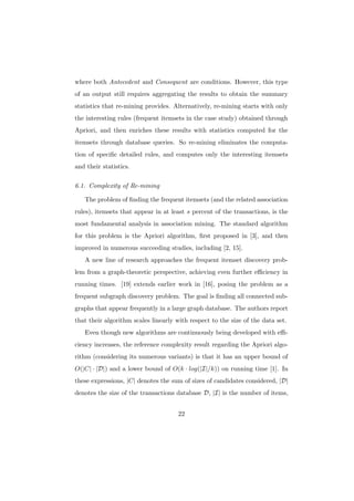 where both Antecedent and Consequent are conditions. However, this type
of an output still requires aggregating the results to obtain the summary
statistics that re-mining provides. Alternatively, re-mining starts with only
the interesting rules (frequent itemsets in the case study) obtained through
Apriori, and then enriches these results with statistics computed for the
itemsets through database queries. So re-mining eliminates the computa-
tion of speciﬁc detailed rules, and computes only the interesting itemsets
and their statistics.

6.1. Complexity of Re-mining

   The problem of ﬁnding the frequent itemsets (and the related association
rules), itemsets that appear in at least s percent of the transactions, is the
most fundamental analysis in association mining. The standard algorithm
for this problem is the Apriori algorithm, ﬁrst proposed in [3], and then
improved in numerous succeeding studies, including [2, 15].
   A new line of research approaches the frequent itemset discovery prob-
lem from a graph-theoretic perspective, achieving even further eﬃciency in
running times. [19] extends earlier work in [16], posing the problem as a
frequent subgraph discovery problem. The goal is ﬁnding all connected sub-
graphs that appear frequently in a large graph database. The authors report
that their algorithm scales linearly with respect to the size of the data set.
   Even though new algorithms are continuously being developed with eﬃ-
ciency increases, the reference complexity result regarding the Apriori algo-
rithm (considering its numerous variants) is that it has an upper bound of
O(|C| · |D|) and a lower bound of O(k · log(|I|/k)) on running time [1]. In
these expressions, |C| denotes the sum of sizes of candidates considered, |D|
denotes the size of the transactions database D, |I| is the number of items,


                                      22
 