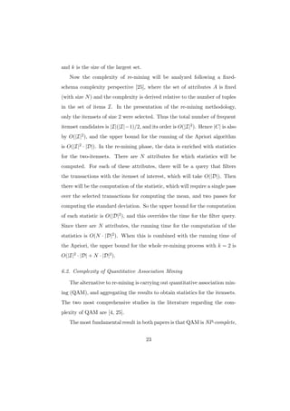 and k is the size of the largest set.
   Now the complexity of re-mining will be analyzed following a ﬁxed-
schema complexity perspective [25], where the set of attributes A is ﬁxed
(with size N ) and the complexity is derived relative to the number of tuples
in the set of items I. In the presentation of the re-mining methodology,
only the itemsets of size 2 were selected. Thus the total number of frequent
itemset candidates is |I|(|I|−1)/2, and its order is O(|I|2 ). Hence |C| is also
by O(|I|2 ), and the upper bound for the running of the Apriori algorithm
is O(|I|2 · |D|). In the re-mining phase, the data is enriched with statistics
for the two-itemsets. There are N attributes for which statistics will be
computed. For each of these attributes, there will be a query that ﬁlters
the transactions with the itemset of interest, which will take O(|D|). Then
there will be the computation of the statistic, which will require a single pass
over the selected transactions for computing the mean, and two passes for
computing the standard deviation. So the upper bound for the computation
of each statistic is O(|D|2 ), and this overrides the time for the ﬁlter query.
Since there are N attributes, the running time for the computation of the
statistics is O(N · |D|2 ). When this is combined with the running time of
the Apriori, the upper bound for the whole re-mining process with k = 2 is
O(|I|2 · |D| + N · |D|2 ).

6.2. Complexity of Quantitative Association Mining

   The alternative to re-mining is carrying out quantitative association min-
ing (QAM), and aggregating the results to obtain statistics for the itemsets.
The two most comprehensive studies in the literature regarding the com-
plexity of QAM are [4, 25].
   The most fundamental result in both papers is that QAM is NP-complete,


                                        23
 