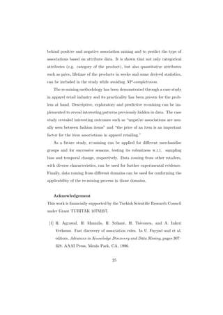 behind positive and negative association mining and to predict the type of
associations based on attribute data. It is shown that not only categorical
attributes (e.g. category of the product), but also quantitative attributes
such as price, lifetime of the products in weeks and some derived statistics,
can be included in the study while avoiding NP-completeness.
   The re-mining methodology has been demonstrated through a case study
in apparel retail industry and its practicality has been proven for the prob-
lem at hand. Descriptive, exploratory and predictive re-mining can be im-
plemented to reveal interesting patterns previously hidden in data. The case
study revealed interesting outcomes such as “negative associations are usu-
ally seen between fashion items” and “the price of an item is an important
factor for the item associations in apparel retailing.”
   As a future study, re-mining can be applied for diﬀerent merchandise
groups and for successive seasons, testing its robustness w.r.t. sampling
bias and temporal change, respectively. Data coming from other retailers,
with diverse characteristics, can be used for further experimental evidence.
Finally, data coming from diﬀerent domains can be used for conforming the
applicability of the re-mining process in those domains.


   Acknowledgement
This work is ﬁnancially supported by the Turkish Scientiﬁc Research Council
under Grant TUBITAK 107M257.

 [1] R. Agrawal, H. Mannila, R. Srikant, H. Toivonen, and A. Inkeri
    Verkamo. Fast discovery of association rules. In U. Fayyad and et al,
    editors, Advances in Knowledge Discovery and Data Mining, pages 307–
    328. AAAI Press, Menlo Park, CA, 1996.


                                      25
 