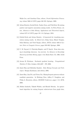 Minho Lee, and Jonathan Chan, editors, Neural Information Process-
    ing, volume 5863 of LNCS, pages 846–855. Springer, 2009.

[10] Ayhan Demiriz, Gurdal Ertek, Tankut Atan, and Ufuk Kula. Re-mining
    positive and negative association mining results. In Petra Perner, ed-
    itor, Advances in Data Mining. Applications and Theoretical Aspects,
    volume 6171 of LNCS, pages 101–114. Springer, 2010.

[11] G¨rdal Ertek and Ayhan Demiriz. A framework for visualizing asso-
      u
    ciation mining results. In Albert Levi, Erkay Savas, H¨sn¨ Yenig¨n,
                                                          u u       u
    Selim Balcisoy, and Y¨cel Saygin, editors, ISCIS, volume 4263 of Lec-
                         u
    ture Notes in Computer Science, pages 593–602. Springer, 2006.

[12] U. M. Fayyad, G. Piatetsky-Shapiro, and P. Smyth. From data min-
    ing to knowledge discovery: An overview. In Advances in Knowledge
    Discovery and Data Mining, pages 1–34, Menlo Park, CA, 1996. AAAI
    Press.

[13] Jerome H. Friedman. Stochastic gradient boosting. Computational
    Statistics & Data Analysis, 38(4):367 – 378, 2002.

[14] Jiawei Han and Micheline Kamber. Data Mining Concepts and Tech-
    niques. Morgan Kaufmann, 2nd edition, 2006.

[15] Jiawei Han, Jian Pei, and Yiwen Yin. Mining frequent patterns without
    candidate generation. In Weidong Chen, Jeﬀrey F. Naughton, and
    Philip A. Bernstein, editors, SIGMOD Conference, pages 1–12. ACM,
    2000.

[16] Akihiro Inokuchi, Takashi Washio, and Hiroshi Motoda. An apriori-
    based algorithm for mining frequent substructures from graph data.

                                   27
 