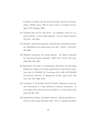 In Djamel A. Zighed, Henryk Jan Komorowski, and Jan M. Zytkow,
    editors, PKDD, volume 1910 of Lecture Notes in Computer Science,
    pages 13–23. Springer, 2000.

[17] YongSeog Kim and W. Nick Street. An intelligent system for cus-
    tomer targeting: a data mining approach. Decision Support Systems,
    37(2):215 – 228, 2004.

[18] Flip Korn, Alexandros Labrinidis, Yannis Kotidis, and Christos Falout-
    sos. Quantiﬁable data mining using ratio rules. VLDB J., 8(3-4):254–
    266, 2000.

[19] Michihiro Kuramochi and George Karypis.        An eﬃcient algorithm
    for discovering frequent subgraphs. IEEE Trans. Knowl. Data Eng.,
    16(9):1038–1051, 2004.

[20] Raymond T. Ng, Laks V. S. Lakshmanan, Jiawei Han, and Alex Pang.
    Exploratory mining and pruning optimizations of constrained associa-
    tions rules. In SIGMOD ’98: Proceedings of the 1998 ACM SIGMOD
    international conference on Management of data, pages 13–24, New
    York, NY, USA, 1998. ACM.

[21] A. Savasere, E. Omiecinski, and S.B. Navathe. Mining for strong neg-
    ative associations in a large database of customer transactions. In
    Proceedings of the 14th International Conference on Data Engineering,
    pages 494–502, 1998.

[22] Ramakrishnan Srikant and Rakesh Agrawal. Mining quantitative as-
    sociation rules in large relational tables. In H. V. Jagadish and Inder-




                                    28
 