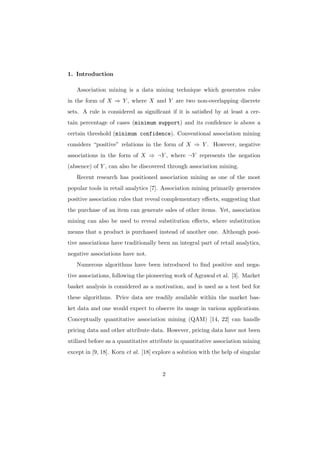 1. Introduction

   Association mining is a data mining technique which generates rules
in the form of X ⇒ Y , where X and Y are two non-overlapping discrete
sets. A rule is considered as signiﬁcant if it is satisﬁed by at least a cer-
tain percentage of cases (minimum support) and its conﬁdence is above a
certain threshold (minimum confidence). Conventional association mining
considers “positive” relations in the form of X ⇒ Y . However, negative
associations in the form of X ⇒ ¬Y , where ¬Y represents the negation
(absence) of Y , can also be discovered through association mining.
   Recent research has positioned association mining as one of the most
popular tools in retail analytics [7]. Association mining primarily generates
positive association rules that reveal complementary eﬀects, suggesting that
the purchase of an item can generate sales of other items. Yet, association
mining can also be used to reveal substitution eﬀects, where substitution
means that a product is purchased instead of another one. Although posi-
tive associations have traditionally been an integral part of retail analytics,
negative associations have not.
   Numerous algorithms have been introduced to ﬁnd positive and nega-
tive associations, following the pioneering work of Agrawal et al. [3]. Market
basket analysis is considered as a motivation, and is used as a test bed for
these algorithms. Price data are readily available within the market bas-
ket data and one would expect to observe its usage in various applications.
Conceptually quantitative association mining (QAM) [14, 22] can handle
pricing data and other attribute data. However, pricing data have not been
utilized before as a quantitative attribute in quantitative association mining
except in [9, 18]. Korn et al. [18] explore a solution with the help of singular


                                       2
 