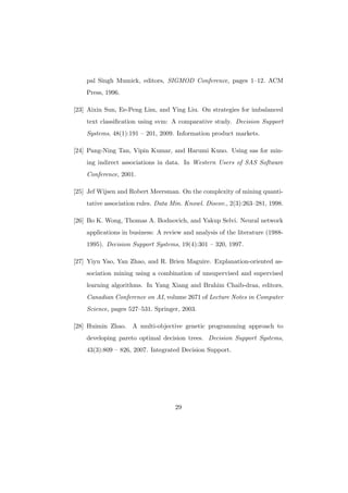 pal Singh Mumick, editors, SIGMOD Conference, pages 1–12. ACM
    Press, 1996.

[23] Aixin Sun, Ee-Peng Lim, and Ying Liu. On strategies for imbalanced
    text classiﬁcation using svm: A comparative study. Decision Support
    Systems, 48(1):191 – 201, 2009. Information product markets.

[24] Pang-Ning Tan, Vipin Kumar, and Harumi Kuno. Using sas for min-
    ing indirect associations in data. In Western Users of SAS Software
    Conference, 2001.

[25] Jef Wijsen and Robert Meersman. On the complexity of mining quanti-
    tative association rules. Data Min. Knowl. Discov., 2(3):263–281, 1998.

[26] Bo K. Wong, Thomas A. Bodnovich, and Yakup Selvi. Neural network
    applications in business: A review and analysis of the literature (1988-
    1995). Decision Support Systems, 19(4):301 – 320, 1997.

[27] Yiyu Yao, Yan Zhao, and R. Brien Maguire. Explanation-oriented as-
    sociation mining using a combination of unsupervised and supervised
    learning algorithms. In Yang Xiang and Brahim Chaib-draa, editors,
    Canadian Conference on AI, volume 2671 of Lecture Notes in Computer
    Science, pages 527–531. Springer, 2003.

[28] Huimin Zhao. A multi-objective genetic programming approach to
    developing pareto optimal decision trees. Decision Support Systems,
    43(3):809 – 826, 2007. Integrated Decision Support.




                                    29
 