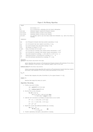 Figure 2: Re-Mining Algorithm
 Inputs

I:                    set of items; i ∈ I
D:                    set of transactions, containing only the itemset information
min sup:              minimum support required for frequent itemsets
min items:            minimum number of items in the itemsets
max items:            maximum number of items in the itemsets
sort attr:            the attribute used to sort the items within the 2-itemsets, e.g. price of an item in
                      retailing

 Deﬁnitions

L+ :
 k
             set of frequent k-itemsets that have positive association; l ∈ L+
                                                                             k

L− :
 k
             set of k-itemsets that have negative association; l ∈ L−
                                                                    k
L∗ :
 k           set of all k-itemsets from association mining; l ∈ L∗
                                                                 k
l(j):        jth element in itemset l; l ∈ L∗k
i.attr:      value of attribute attr for item i; i ∈ I
E+ :         set of records for re-mining, that contain positive associations; r ∈ E +
E− :         set of records for re-mining, that contain negative associations; r ∈ E −
E∗ :         set of all records for re-mining, r = (l(1), l(2), Γ), r ∈ E, Γ ∈ {+, −}
An :         additional attribute n introduced for re-mining; n = 1 . . . N
A∗ :         set of all attributes introduced for re-mining; A∗ = ∪An

 Functions
 apriori(D, min items, max items, min sup):

            apriori algorithm that operates on D and generates frequent itemsets with minimum of min items
            items, maximum of max items, and a minimum support value of min sup

 indirect assoc(D, min items, max items):

            indirect association mining algorithm that operates on D and generates itemsets that have negative
            association, with minimum of min items items and maximum of max items

 fAn (l):

            function that computes the value of attribute An for a given itemset l, l ∈ L∗
                                                                                         k

 swap(a, b) :

            function that swaps the values of a and b

 Algorithm: Re-mining

        1. Perform association mining.

                   L+ = apriori(D, 2, 2, min sup)
                    2

                   L− = indirect assoc(D, 2, 2)
                    2
        2. Sort the items in the 2-itemsets.
                   for all l ∈ L+ , L−
                                 2   2
                         if l(1).sort attr < l(2).sort attr then
                                l = (l(1), l(2)) = swap(l(1), l(2))
        3. Label the item associations accordingly and append them as new records.

                   E + = {r : r = (l(1), l(2), +), ∀l ∈ L+ }
                                                         2

                   E − = {r : r = (l(1), l(2), −), ∀l ∈ L− }
                                                         2

                   E∗ = E+ ∪ E−
        4. Expand the records with additional attributes for re-mining.
                   for n = 1 . . . N
                         for all r ∈ E ∗
                                 r = (r, fAn (l))
                                                         31
        5. Perform exploratory, descriptive, and predictive re-mining.
 