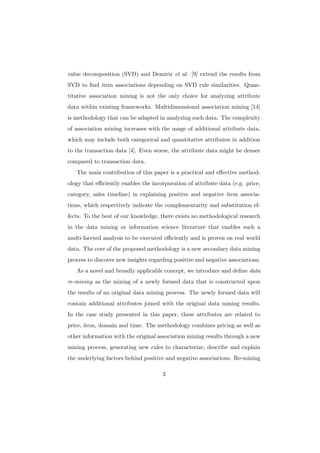 value decomposition (SVD) and Demiriz et al. [9] extend the results from
SVD to ﬁnd item associations depending on SVD rule similarities. Quan-
titative association mining is not the only choice for analyzing attribute
data within existing frameworks. Multidimensional association mining [14]
is methodology that can be adapted in analyzing such data. The complexity
of association mining increases with the usage of additional attribute data,
which may include both categorical and quantitative attributes in addition
to the transaction data [4]. Even worse, the attribute data might be denser
compared to transaction data.
   The main contribution of this paper is a practical and eﬀective method-
ology that eﬃciently enables the incorporation of attribute data (e.g. price,
category, sales timeline) in explaining positive and negative item associa-
tions, which respectively indicate the complementarity and substitution ef-
fects. To the best of our knowledge, there exists no methodological research
in the data mining or information science literature that enables such a
multi-faceted analysis to be executed eﬃciently and is proven on real world
data. The core of the proposed methodology is a new secondary data mining
process to discover new insights regarding positive and negative associations.
   As a novel and broadly applicable concept, we introduce and deﬁne data
re-mining as the mining of a newly formed data that is constructed upon
the results of an original data mining process. The newly formed data will
contain additional attributes joined with the original data mining results.
In the case study presented in this paper, these attributes are related to
price, item, domain and time. The methodology combines pricing as well as
other information with the original association mining results through a new
mining process, generating new rules to characterize, describe and explain
the underlying factors behind positive and negative associations. Re-mining

                                      3
 