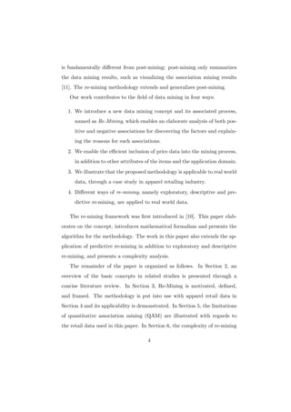 is fundamentally diﬀerent from post-mining: post-mining only summarizes
the data mining results, such as visualizing the association mining results
[11]. The re-mining methodology extends and generalizes post-mining.
   Our work contributes to the ﬁeld of data mining in four ways:

  1. We introduce a new data mining concept and its associated process,
     named as Re-Mining, which enables an elaborate analysis of both pos-
     itive and negative associations for discovering the factors and explain-
     ing the reasons for such associations.
  2. We enable the eﬃcient inclusion of price data into the mining process,
     in addition to other attributes of the items and the application domain.
  3. We illustrate that the proposed methodology is applicable to real world
     data, through a case study in apparel retailing industry.
  4. Diﬀerent ways of re-mining, namely exploratory, descriptive and pre-
     dictive re-mining, are applied to real world data.

   The re-mining framework was ﬁrst introduced in [10]. This paper elab-
orates on the concept, introduces mathematical formalism and presents the
algorithm for the methodology. The work in this paper also extends the ap-
plication of predictive re-mining in addition to exploratory and descriptive
re-mining, and presents a complexity analysis.
   The remainder of the paper is organized as follows. In Section 2, an
overview of the basic concepts in related studies is presented through a
concise literature review. In Section 3, Re-Mining is motivated, deﬁned,
and framed. The methodology is put into use with apparel retail data in
Section 4 and its applicability is demonstrated. In Section 5, the limitations
of quantitative association mining (QAM) are illustrated with regards to
the retail data used in this paper. In Section 6, the complexity of re-mining

                                      4
 