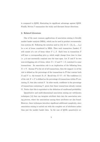 is compared to QAM, illustrating its signiﬁcant advantage against QAM.
Finally, Section 7 summarizes the study and discusses future directions.


2. Related Literature

   One of the most common applications of association mining is literally
market basket analysis (MBA), which can be used in product recommenda-
tion systems [8]. Following the notation used in [14], let I = {I1 , I2 , ..., Im }
be a set of items considered in MBA. Then each transaction (basket) T
will consist of a set of items where T ⊆ I. Each item in transaction T
will have a corresponding price p, which might change from time to time
i.e. p is not necessarily constant over the time span. Let X and Y be two
non-overlapping sets of items, where X ⊂ I and Y ⊂ I, contained in some
transactions. An association rule is an implication of the following form
X ⇒ Y . Assume D is the set of all transactions, then the support (s) of the
rule is deﬁned as the percentage of the transactions in D that contain both
X and Y i.e. the itemset X ∪ Y . Recall that X ∩ Y = ∅. The conﬁdence (c)
of the rule X ⇒ Y is deﬁned as the percentage of transactions within D con-
taining X, that also contain Y . In other words, conﬁdence is the percentage
of transactions containing Y , given that those transactions already contain
X. Notice that this is equivalent to the deﬁnition of conditional probability.
   Quantitative and multi-dimensional association mining are well-known
techniques [14] that can integrate attribute data into the association min-
ing process, where the associations among these attributes are also found.
However, these techniques introduce signiﬁcant additional complexity, since
association mining is carried out with the complete set of attributes rather
than just the market basket data. In the case of QAM, quantitative at-


                                        5
 