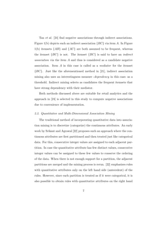 Tan et al. [24] ﬁnd negative associations through indirect associations.
Figure 1(b) depicts such an indirect association {BC} via item A. In Figure
1(b) itemsets {AB} and {AC} are both assumed to be frequent, whereas
the itemset {BC} is not. The itemset {BC} is said to have an indirect
association via the item A and thus is considered as a candidate negative
association. Item A in this case is called as a mediator for the itemset
{BC}. Just like the aforementioned method in [21], indirect association
mining also uses an interestingness measure -dependency in this case- as a
threshold. Indirect mining selects as candidates the frequent itemsets that
have strong dependency with their mediator.
   Both methods discussed above are suitable for retail analytics and the
approach in [24] is selected in this study to compute negative associations
due to convenience of implementation.

2.2. Quantitative and Multi-Dimensional Association Mining

   The traditional method of incorporating quantitative data into associa-
tion mining is to discretize (categorize) the continuous attributes. An early
work by Srikant and Agrawal [22] proposes such an approach where the con-
tinuous attributes are ﬁrst partitioned and then treated just like categorical
data. For this, consecutive integer values are assigned to each adjacent par-
tition. In case the quantitative attribute has few distinct values, consecutive
integer values can be assigned to these few values to conserve the ordering
of the data. When there is not enough support for a partition, the adjacent
partitions are merged and the mining process is rerun. [22] emphasizes rules
with quantitative attributes only on the left hand side (antecedent) of the
rules. However, since each partition is treated as if it were categorical, it is
also possible to obtain rules with quantitative attributes on the right hand


                                       7
 