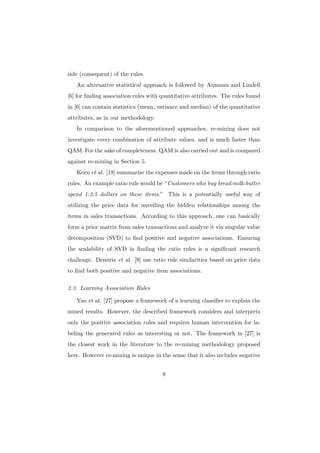 side (consequent) of the rules.
   An alternative statistical approach is followed by Aumann and Lindell
[6] for ﬁnding association rules with quantitative attributes. The rules found
in [6] can contain statistics (mean, variance and median) of the quantitative
attributes, as in our methodology.
   In comparison to the aforementioned approaches, re-mining does not
investigate every combination of attribute values, and is much faster than
QAM. For the sake of completeness, QAM is also carried out and is compared
against re-mining in Section 5.
   Korn et al. [18] summarize the expenses made on the items through ratio
rules. An example ratio rule would be “Customers who buy bread:milk:butter
spend 1:2:5 dollars on these items.” This is a potentially useful way of
utilizing the price data for unveiling the hidden relationships among the
items in sales transactions. According to this approach, one can basically
form a price matrix from sales transactions and analyze it via singular value
decomposition (SVD) to ﬁnd positive and negative associations. Ensuring
the scalability of SVD in ﬁnding the ratio rules is a signiﬁcant research
challenge. Demiriz et al. [9] use ratio rule similarities based on price data
to ﬁnd both positive and negative item associations.

2.3. Learning Association Rules

   Yao et al. [27] propose a framework of a learning classiﬁer to explain the
mined results. However, the described framework considers and interprets
only the positive association rules and requires human intervention for la-
beling the generated rules as interesting or not. The framework in [27] is
the closest work in the literature to the re-mining methodology proposed
here. However re-mining is unique in the sense that it also includes negative


                                      8
 