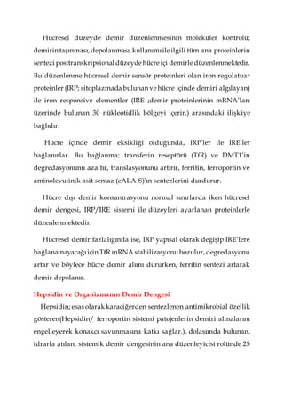 Hücresel düzeyde demir düzenlenmesinin moleküler kontrolü;
demirin taşınması, depolanması, kullanımıile ilgili tüm ana proteinlerin
sentezi posttranskripsional düzeyde hücre içi demirle düzenlenmektedir.
Bu düzenlenme hücresel demir sensör proteinleri olan iron regulatuar
proteinler (IRP; sitoplazmada bulunan ve hücre içinde demiri algılayan)
ile iron responsive elementler (IRE ;demir proteinlerinin mRNA’ları
üzerinde bulunan 30 nükleotidlik bölgeyi içerir.) arasındaki ilişkiye
bağlıdır.
Hücre içinde demir eksikliği olduğunda, IRP’ler ile IRE’ler
bağlanırlar. Bu bağlanma; transferin reseptörü (TfR) ve DMT1’in
degredasyonunu azaltır, translasyonunu artırır, ferritin, ferroportin ve
aminolevulinik asit sentaz (eALA-S)’ın sentezlerini durdurur.
Hücre dışı demir konsantrasyonu normal sınırlarda iken hücresel
demir dengesi, IRP/IRE sistemi ile düzeyleri ayarlanan proteinlerle
düzenlenmektedir.
Hücresel demir fazlalığında ise, IRP yapısal olarak değişip IRE’lere
bağlanamayacağıiçin TfR mRNA stabilizasyonubozulur, degredasyonu
artar ve böylece hücre demir alımı dururken, ferritin sentezi artarak
demir depolanır.
Hepsidin ve Organizmanın Demir Dengesi
Hepsidin; esas olarak karaciğerden sentezlenen antimikrobial özellik
gösteren(Hepsidin/ ferroportin sistemi patojenlerin demiri almalarını
engelleyerek konakçı savunmasına katkı sağlar.), dolaşımda bulunan,
idrarla atılan, sistemik demir dengesinin ana düzenleyicisi rolünde 25
 