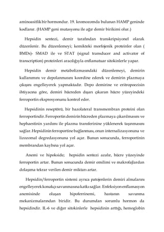aminoasitlikbir hormondur. 19. kromozomda bulunan HAMP geninde
kodlanır. (HAMP geni mutasyonu ile ağır demir birikimi olur.)
Hepsidin sentezi, demir tarafından transkripsiyonel olarak
düzenlenir. Bu düzenlemeyi; kemikteki morfojenik proteinler olan (
BMDs)- SMAD ile ve STAT (signal transducer and activator of
transcription) proteinleri aracılığıyla enflamatuar sitokinlerle yapar.
Hepsidin demir metabolizmasındaki düzenlemeyi, demirin
kullanımını ve depolanmasını koordine ederek ve demirin plazmaya
çıkışını engelleyerek yapmaktadır. Depo demirine ve eritropoezisin
ihtiyacına göre, demiri hücreden dışarı çıkaran hücre yüzeyindeki
ferroportin ekspresyonunu kontrol eder.
Hepsidinin reseptörü, bir bazolateral transmembran proteini olan
ferroportindir.Ferroportin demirin hücreden plazmaya çıkarılmasını ve
hephaestinin yardımı ile plazma transferinine yüklenerek taşınmasını
sağlar.Hepsidinin ferroportine bağlanması, onun internalizasyonuna ve
lizozomal degredasyonuna yol açar. Bunun sonucunda, ferroportinin
membrandan kaybına yol açar.
Anemi ve hipokside; hepsidin sentezi azalır, hücre yüzeyinde
ferroportin artar. Bunun sonucunda demir emilimi ve makrofajlardan
dolaşıma tekrar verilen demir miktarı artar.
Hepsidin/ferroportin sistemi ayrıca patojenlerin demiri almalarını
engelleyerekkonakçısavunmasınakatkısağlar. Enfeksiyon enflamasyon
anemisinde oluşan hipoferrinemi, hastanın savunma
mekanizmalarından biridir. Bu durumdan sorumlu hormon da
hepsidindir. IL-6 ve diğer sitokinlerle hepsidinin arttığı, hemoglobin
 