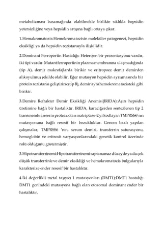 metabolizması basamağında olabilmekle birlikte sıklıkla hepsidin
yetersizliğine veya hepsidin artışına bağlı ortaya çıkar.
1.Hemakromatozis:Hemokromatozisin moleküler patogenezi, hepsidin
eksikliği ya da hepsidin rezistansıyla ilişkilidir.
2.Dominant Ferroportin Hastalığı: Heterojen bir prezentasyonu vardır,
iki tipi vardır. Mutantferroportinin plazmamembranına ulaşmadığında
(tip A), demir makrofajlarda birikir ve eritropoez demir demirden
alıkoyulmuş şekilde olabilir. Eğer mutasyon hepsidin ayrışmasında bir
protein rezistansıgeliştirirse(tipB), demir aynıhemokromatozisteki gibi
birikir.
3.Demire Refrakter Demir Eksikliği Anemisi(IRIDA):Aşırı hepsidin
üretimine bağlı bir hastalıktır. IRIDA, karaciğerden sentezlenen tip 2
transmembranserin proteaz olan matriptase-2 yi kodlayan TMPRSS6’nın
mutasyonuna bağlı resesif bir bozukluktur. Genom bazlı yapılan
çalışmalar, TMPRSS6 ‘nın, serum demiri, transferrin saturasyonu,
hemoglobin ve eritrosit varyasyonlarındaki genetik kontrol üzerinde
rolü olduğunu göstermiştir.
3.Hipotransferrinemi:Hipotransferrinemi saptanamaz düzeyde ya da çok
düşük transferrinle ve demir eksikliği ve hemokromatozis bulgularıyla
karakterize ender resesif bir hastalıktır.
4.İki değerlikli metal taşıyıcı 1 mutasyonları (DMT1):DMT1 hastalığı
DMT1 genindeki mutasyona bağlı olan otozomal dominant ender bir
hastalıktır.
 