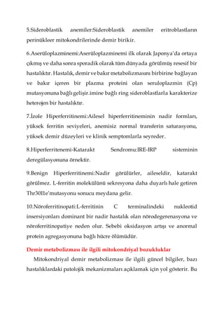 5.Sideroblastik anemiler:Sideroblastik anemiler eritroblastların
perinükleer mitokondrilerinde demir birikir.
6.Aserüloplazminemi:Aserüloplazminemi ilk olarak Japonya’da ortaya
çıkmış ve daha sonra sporadik olarak tüm dünyada görülmüş resesif bir
hastalıktır. Hastalık, demirve bakır metabolizmasını birbirine bağlayan
ve bakır içeren bir plazma proteini olan seruloplazmin (Cp)
mutasyonuna bağlıgelişir.imine bağlı ring sideroblastlarla karakterize
heterojen bir hastalıktır.
7.İzole Hiperferritinemi:Ailesel hiperferritineminin nadir formları,
yüksek ferritin seviyeleri, anemisiz normal transferin saturasyonu,
yüksek demir düzeyleri ve klinik semptomlarla seyreder.
8.Hiperferritenemi-Katarakt Sendromu:IRE-IRP sisteminin
deregülasyonuna örnektir.
9.Benign Hiperferritinemi:Nadir görülürler, aileseldir, katarakt
görülmez. L-ferritin molekülünü sekresyona daha duyarlı hale getiren
Thr30I1e’mutasyonu sonucu meydana gelir.
10.Nöroferritinopati:L-ferritinin C terminalindeki nukleotid
insersiyonları dominant bir nadir hastalık olan nörodegerenasyona ve
nöroferritinopatiye neden olur. Sebebi oksidasyon artışı ve anormal
protein agregasyonuna bağlı hücre ölümüdür.
Demir metabolizması ile ilgili mitokondriyal bozukluklar
Mitokondriyal demir metabolizması ile ilgili güncel bilgiler, bazı
hastalıklardaki patolojik mekanizmaları açıklamak için yol gösterir. Bu
 