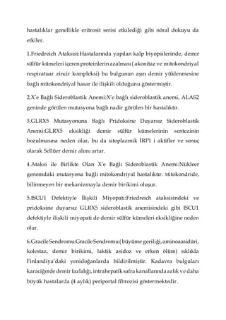 hastalıklar genellikle eritrosit serisi etkilediği gibi nöral dokuyu da
etkiler.
1.Friedreich Ataksisi:Hastalarında yapılan kalp biyopsilerinde, demir
sülfür kümeleri içeren proteinlerin azalması( akonitaz ve mitokondriyal
respiratuar zincir kompleksi) bu bulgunun aşırı demir yüklenmesine
bağlı mitokondriyal hasar ile ilişkili olduğunu göstermiştir.
2.X’e Bağlı Sideroblastik Anemi:X’e bağlı sideroblastik anemi, ALAS2
geninde görülen mutasyona bağlı nadir görülen bir hastalıktır.
3.GLRX5 Mutasyonuna Bağlı Pridoksine Duyarsız Sideroblastik
Anemi:GLRX5 eksikliği demir sülfür kümelerinin sentezinin
bozulmasına neden olur, bu da sitoplazmik İRP1 i aktifler ve sonuç
olarak Sellüer demir alımı artar.
4.Ataksi ile Birlikte Olan X’e Bağlı Sideroblastik Anemi:Nükleer
genomdaki mutasyona bağlı mitokondriyal hastalıktır. Mitokondride,
bilinmeyen bir mekanizmayla demir birikimi oluşur.
5.ISCU1 Defektiyle İlişkili Miyopati:Friedreich ataksisindeki ve
pridoksine duyarsız GLRX5 sideroblastik anemisindeki gibi ISCU1
defektiyle ilişkili miyopati de demir sülfür kümeleri eksikliğine neden
olur.
6.Gracile Sendromu:Gracile Sendromu(büyüme geriliği,aminoaasidüri,
kolestaz, demir birikimi, laktik asidoz ve erken ölüm) sıklıkla
Finlandiya’daki yenidoğanlarda bildirilmiştir. Kadavra bulguları
karaciğerde demir fazlalığı, intrahepatiksafra kanallarındaazlık ve daha
büyük hastalarda (4 aylık) periportal fibrozisi göstermektedir.
 