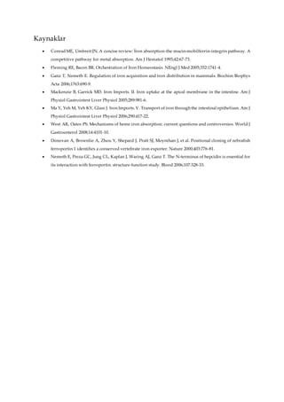 Kaynaklar
 ConradME, Umbreit JN. A concise review: İron absorption-the mucin-mobilferrin-integrin pathway. A
competitive pathway for metal absorption. Am J Hematol 1993;42:67-73.
 Fleming RE, Bacon BR. Orchestration of İron Homeostasis. NEngl J Med 2005;352:1741-4.
 Ganz T, Nemeth E. Regulation of iron acquisition and iron distribution in mammals. Biochim Biophys
Acta 2006;1763:690-9.
 Mackenzie B, Garrick MD. Iron Imports. II. Iron uptake at the apical membrane in the intestine. Am J
Physiol Gastrointest Liver Physiol 2005;289:981-6.
 Ma Y, Yeh M, Yeh KY, Glass J. Iron Imports. V. Transport of iron through the intestinal epithelium. Am J
Physiol Gastrointest Liver Physiol 2006;290:417-22.
 West AR, Oates PS. Mechanisms of heme iron absorption: current questions and controversies. World J
Gastroenterol 2008;14:4101-10.
 Donovan A, Brownlie A, Zhou Y, Shepard J, Pratt SJ, Moynihan J, et al. Positional cloning of zebrafish
ferroportin 1 identifies a conserved vertebrate iron exporter. Nature 2000;403:776-81.
 Nemeth E, Preza GC, Jung CL, Kaplan J, Waring AJ, Ganz T. The N-terminus of hepcidin is essential for
its interaction with ferroportin: structure-function study. Blood 2006;107:328-33.
 