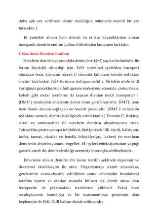 daha çok yer verilmesi demir eksikliğini önlemede önemli bir yer
tutacaktır.)
Et yemekle alınan hem demiri ve et dışı kaynaklardan alınan
inorganik demirin emilim yolları birbirinden tamamen farklıdır:
1.Non-hem Demirin Emilimi
Non-hem demirin yapısındaki demir, ferrik(+3)yapılarhalindedir.Bu
formu biyolojik olmadığı için, Fe3+ intestinal epitelden transport
olmadan önce, koenzim olarak C vitamini kullanan ferritin redüktaz
enzimi tarafından Fe2+ formuna indirgenmelidir. Bu işlem mide asidi
varlığındagerçekleştirilir. İndirgenme reaksiyonusonunda çinko, bakır,
kobalt gibi metal iyonlarını da taşıyan divalan metal transporter 1
(DMT1) tarafından enterosite demir alımı gerçekleştirilir. DMT1; non-
hem demir alımını sağlayan en önemli proteindir. (DMT 1 ve ferritin
redüktaz sentezi, demir eksikliğinde artmaktadır.) Vitamin C, fruktoz,
sitrat ve aminoasitler ile non-hem demirin absorbsiyonu artar.
Tetrasiklin,proton pompa inhibitörü, fitat(yüksek lifli diyet), kalsiyum,
fosfat, tannat, oksalat ve fenolik bileşikler(çay, kahve) ise non-hem
demirinin absorbsiyonunu engeller. H. pylori enfeksiyonunun yaptığı
gastrik atrofi de, demir eksikliği anemisiyle sonuçlanabilmektedir.
Enterosite alınan demirin bir kısmı ferritin şeklinde depolanır ve
duodenal eksfoliasyon ile atılır. Organizmaya demir alınacaksa,
gereksinim varsa,absorbe edildikten sonra enterositin bazolateral
tarafına taşınır ve oradan insanda bilinen tek demir atıcısı olan
ferroportin ile plazmadaki transferine yüklenir. Fakat önce
seruloplazmin homoloğu ve bir transmembran proteinini olan
hephaestin ile FeII, FeIII haline okside edilmelidir.
 