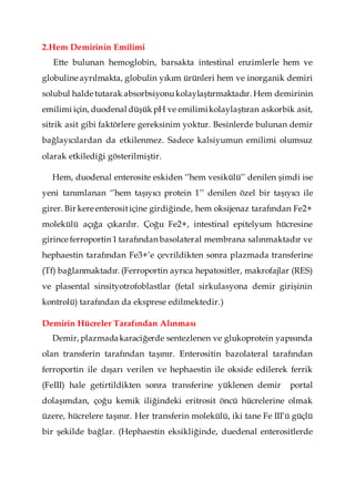2.Hem Demirinin Emilimi
Ette bulunan hemoglobin, barsakta intestinal enzimlerle hem ve
globuline ayrılmakta, globulin yıkım ürünleri hem ve inorganik demiri
solubul halde tutarak absorbsiyonukolaylaştırmaktadır. Hem demirinin
emilimi için, duodenal düşük pH ve emilimikolaylaştıran askorbik asit,
sitrik asit gibi faktörlere gereksinim yoktur. Besinlerde bulunan demir
bağlayıcılardan da etkilenmez. Sadece kalsiyumun emilimi olumsuz
olarak etkilediği gösterilmiştir.
Hem, duodenal enterosite eskiden ‘’hem vesikülü’’ denilen şimdi ise
yeni tanımlanan ‘’hem taşıyıcı protein 1’’ denilen özel bir taşıyıcı ile
girer. Bir kere enterositiçine girdiğinde, hem oksijenaz tarafından Fe2+
molekülü açığa çıkarılır. Çoğu Fe2+, intestinal epitelyum hücresine
girince ferroportin 1 tarafından basolateral membrana salınmaktadır ve
hephaestin tarafından Fe3+’e çevrildikten sonra plazmada transferine
(Tf) bağlanmaktadır. (Ferroportin ayrıca hepatositler, makrofajlar (RES)
ve plasental sinsityotrofoblastlar (fetal sirkulasyona demir girişinin
kontrolü) tarafından da eksprese edilmektedir.)
Demirin Hücreler Tarafından Alınması
Demir, plazmadakaraciğerde sentezlenen ve glukoprotein yapısında
olan transferin tarafından taşınır. Enterositin bazolateral tarafından
ferroportin ile dışarı verilen ve hephaestin ile okside edilerek ferrik
(FeIII) hale getirtildikten sonra transferine yüklenen demir portal
dolaşımdan, çoğu kemik iliğindeki eritrosit öncü hücrelerine olmak
üzere, hücrelere taşınır. Her transferin molekülü, iki tane Fe III’ü güçlü
bir şekilde bağlar. (Hephaestin eksikliğinde, duedenal enterositlerde
 