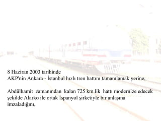 8 Haziran 2003 tarihinde
AKP'nin Ankara - İstanbul hızlı tren hattını tamamlamak yerine,
Abdülhamit zamanından kalan 725 km.lik hattı modernize edecek
şekilde Alarko ile ortak İspanyol şirketiyle bir anlaşma
imzaladığını,
 