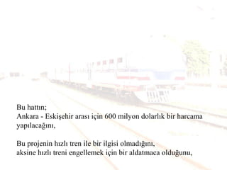Bu hattın;
Ankara - Eskişehir arası için 600 milyon dolarlık bir harcama
yapılacağını,
Bu projenin hızlı tren ile bir ilgisi olmadığını,
aksine hızlı treni engellemek için bir aldatmaca olduğunu,
 
