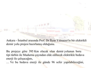 Ankara - İstanbul arasında Prof. Dr İlyas Yılmazer'in bir elektrikli
demir yolu projesi hazırlamış olduğunu.
Bu projeye göre 395 Km olacak olan demir yolunun boru
tipi türbin ile Mudurnu çayından elde edilecek elektrikle bedava
enerji ile çalışacağını,
… Ve bu bedava enerji ile günde 96 sefer yapılabileceğini,
 