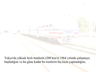 Tokyo'da yüksek hızlı trenlerin (200 km/s) 1964 yılında çalışmaya
başladığını ve bu güne kadar bu trenlerin hiç kaza yapmadığını,
 