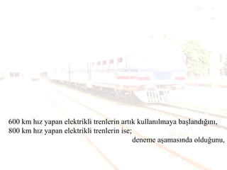 600 km hız yapan elektrikli trenlerin artık kullanılmaya başlandığını,
800 km hız yapan elektrikli trenlerin ise;
deneme aşamasında olduğunu,
 