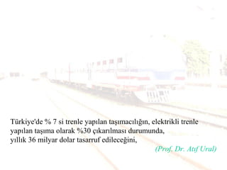 Türkiye'de % 7 si trenle yapılan taşımacılığın, elektrikli trenle
yapılan taşıma olarak %30 çıkarılması durumunda,
yıllık 36 milyar dolar tasarruf edileceğini,
(Prof. Dr. Atıf Ural)
 