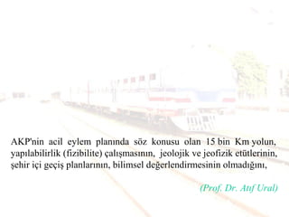 AKP'nin acil eylem planında söz konusu olan 15 bin Km yolun,
yapılabilirlik (fizibilite) çalışmasının, jeolojik ve jeofizik etütlerinin,
şehir içi geçiş planlarının, bilimsel değerlendirmesinin olmadığını,
(Prof. Dr. Atıf Ural)
 