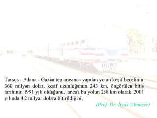 Tarsus - Adana - Gaziantep arasında yapılan yolun keşif bedelinin
360 milyon dolar, keşif uzunluğunun 243 km, öngörülen bitiş
tarihinin 1991 yılı olduğunu, ancak bu yolun 258 km olarak 2001
yılında 4,2 milyar dolara bitirildiğini,
(Prof. Dr. İlyas Yılmazer)
 