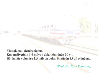 Yüksek hızlı demiryolunun;
Km. maliyetinin 1.4 milyon dolar, ömrünün 30 yıl,
Bölünmüş yolun ise 1.5 milyon dolar, ömrünün 15 yıl olduğunu,
(Prof. Dr. İlyas Yılmazer),
 