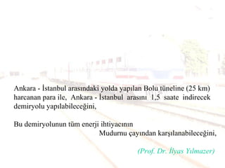 Ankara - İstanbul arasındaki yolda yapılan Bolu tüneline (25 km)
harcanan para ile, Ankara - İstanbul arasını 1,5 saate indirecek
demiryolu yapılabileceğini,
Bu demiryolunun tüm enerji ihtiyacının
Mudurnu çayından karşılanabileceğini,
(Prof. Dr. İlyas Yılmazer)
 