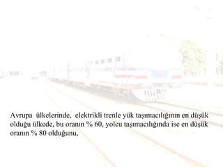 Avrupa ülkelerinde, elektrikli trenle yük taşımacılığının en düşük
olduğu ülkede, bu oranın % 60, yolcu taşımacılığında ise en düşük
oranın % 80 olduğunu,
 
