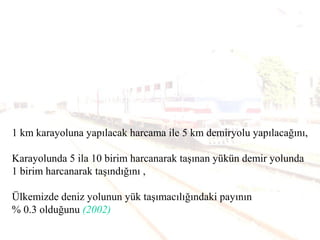 1 km karayoluna yapılacak harcama ile 5 km demiryolu yapılacağını,
Karayolunda 5 ila 10 birim harcanarak taşınan yükün demir yolunda
1 birim harcanarak taşındığını ,
Ülkemizde deniz yolunun yük taşımacılığındaki payının
% 0.3 olduğunu (2002)
 