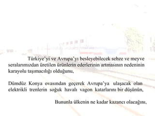 Türkiye’yi ve Avrupa’yı besleyebilecek sebze ve meyve
seralarımızdan üretilen ürünlerin ederlerinin artmasının nedeninin
karayolu taşımacılığı olduğunu,
Dümdüz Konya ovasından geçerek Avrupa’ya ulaşacak olan
elektrikli trenlerin soğuk havalı vagon katarlarını bir düşünün,
Bununla ülkenin ne kadar kazancı olacağını,
 