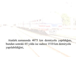 Atatürk zamanında 4075 km demiryolu yapıldığını,
bundan sonraki 65 yılda ise sadece 1510 km demiryolu
yapılabildiğini,
 