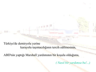 Türkiye'de demiryolu yerine
karayolu taşımacılığının tercih edilmesinin,
ABD'nin yaptığı Marshall yardımının bir koşulu olduğunu,
( Nasıl bir yardımsa bu!...)
 