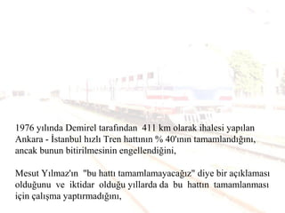1976 yılında Demirel tarafından 411 km olarak ihalesi yapılan
Ankara - İstanbul hızlı Tren hattının % 40'ının tamamlandığını,
ancak bunun bitirilmesinin engellendiğini,
Mesut Yılmaz'ın "bu hattı tamamlamayacağız" diye bir açıklaması
olduğunu ve iktidar olduğu yıllarda da bu hattın tamamlanması
için çalışma yaptırmadığını,
 