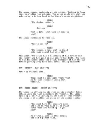 .2
The actor stares curiously at the screen. Wanting to know
more he studies the website. The actor reads out what the
website says in his head so he doesn't cause suspicion.
MOSES
“The demise letter”…
MOSES
Smiling
What a joke, what kind of name is
that?
The actor continues to read on.
MOSES
“How to use It”
MOSES
“The person’s name that is typed
into this search bar will die”
Flashback: The actor has a flashback of his mother and
his family and how good it was before her death. And then
he has flashback after her death. Memories of him and his
father growing away from each other, having arguments.
EXT. STREET - DAY (5:00PM)
Actor is walking home.
MOSES
There must be something wrong with
me to even consider using that
website.
INT. MOSES HOUSE - NIGHT (8:00PM)
The actor is sitting in his room on his computer doing
school work and then remembers the website. The actor
opens up a new tab writing in the name of this website
and carry’s on reading the rules of the demise letter.
MOSES
“You must have the person’s name
and face in your mind so no other
human will get mixed up in you
plot”.
MOSES
So i type a name in this search
bar and a person dies.
 