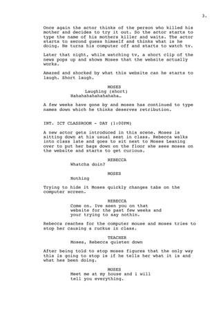 .3
Once again the actor thinks of the person who killed his
mother and decides to try it out. So the actor starts to
type the name of his mothers killer and waits. The actor
starts to second guess himself and thinks what is he
doing. He turns his computer off and starts to watch tv.
Later that night, while watching tv, a short clip of the
news pops up and shows Moses that the website actually
works.
Amazed and shocked by what this website can he starts to
laugh. Short laugh.
MOSES
Laughing (short)
Hahahahahahahahaha…
A few weeks have gone by and moses has continued to type
names down which he thinks deserves retribution.
INT. ICT CLASSROOM - DAY (1:00PM)
A new actor gets introduced in this scene. Moses is
sitting down at his usual seat in class. Rebecca walks
into class late and goes to sit next to Moses Leaning
over to put her bags down on the floor she sees moses on
the website and starts to get curious.
REBECCA
Whatcha doin?
MOSES
Nothing
Trying to hide it Moses quickly changes tabs on the
computer screen.
REBECCA
Come on. Ive seen you on that
website for the past few weeks and
your trying to say nothin.
Rebecca reaches for the computer mouse and moses tries to
stop her causing a ruckus in class.
TEACHER
Moses, Rebecca quieten down
After being told to stop moses figures that the only way
this is going to stop is if he tells her what it is and
what hes been doing.
MOSES
Meet me at my house and i will
tell you everything.
 