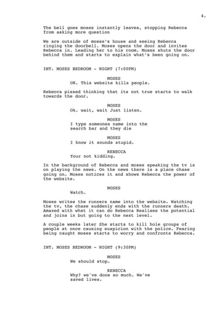 .4
The bell goes moses instantly leaves, stopping Rebecca
from asking more question
We are outside of moses’s house and seeing Rebecca
ringing the doorbell. Moses opens the door and invites
Rebecca in. Leading her to his room. Moses shuts the door
behind them and starts to explain what’s been going on.
INT. MOSES BEDROOM - NIGHT (7:00PM)
MOSES
OK. This website kills people.
Rebecca pissed thinking that its not true starts to walk
towards the door.
MOSES
Ok. wait, wait Just listen.
MOSES
I type someones name into the
search bar and they die
MOSES
I know it sounds stupid.
REBECCA
Your not kidding.
In the background of Rebecca and moses speaking the tv is
on playing the news. On the news there is a place chase
going on. Moses notices it and shows Rebecca the power of
the website.
MOSES
Watch.
Moses writes the runners name into the website. Watching
the tv, the chase suddenly ends with the runners death.
Amazed with what it can do Rebecca Realises the potential
and joins in but going to the next level.
A couple weeks later She starts to kill hole groups of
people at once causing suspicion with the police. Fearing
being caught moses starts to worry and confronts Rebecca.
INT. MOSES BEDROOM - NIGHT (9:30PM)
MOSES
We should stop.
REBECCA
Why? we've done so much. We've
saved lives.
 